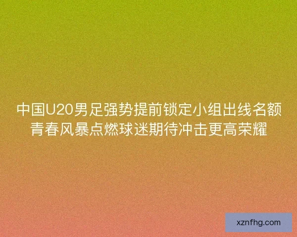 中国U20男足强势提前锁定小组出线名额青春风暴点燃球迷期待冲击更高荣耀