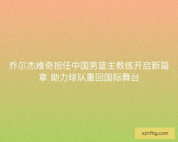 乔尔杰维奇担任中国男篮主教练开启新篇章 助力球队重回国际舞台