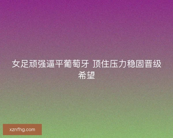 女足顽强逼平葡萄牙 顶住压力稳固晋级希望