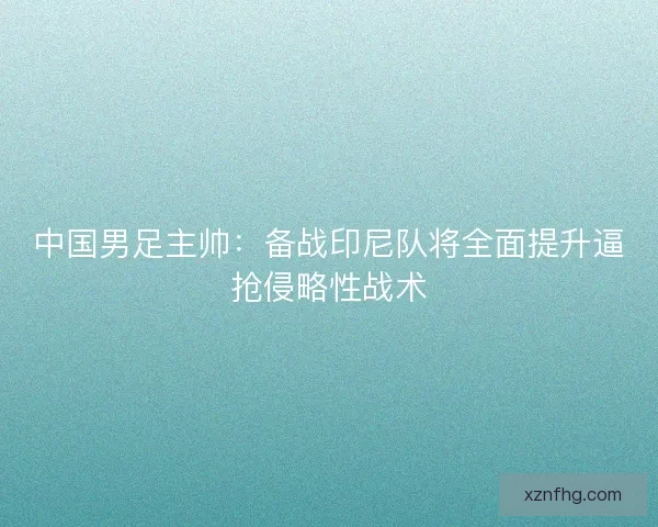中国男足主帅：备战印尼队将全面提升逼抢侵略性战术