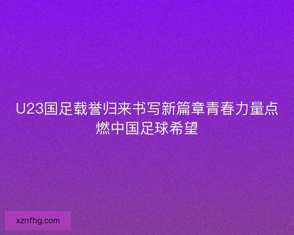 U23国足载誉归来书写新篇章青春力量点燃中国足球希望