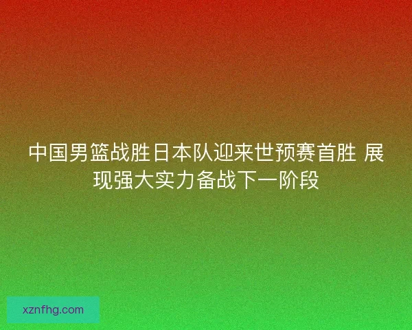 中国男篮战胜日本队迎来世预赛首胜 展现强大实力备战下一阶段