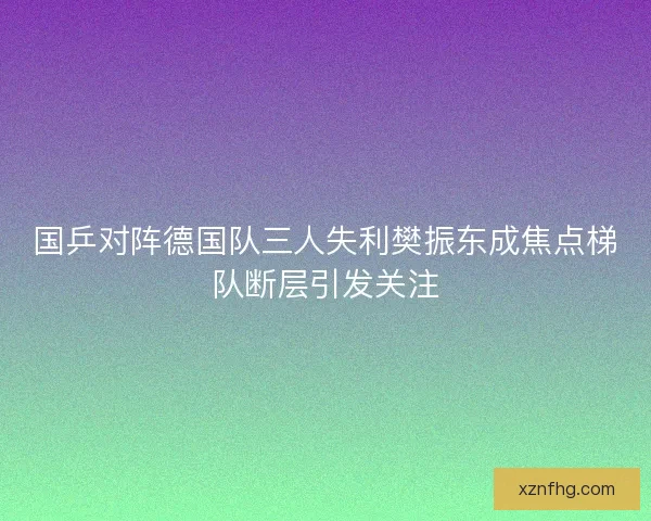 国乒对阵德国队三人失利樊振东成焦点梯队断层引发关注